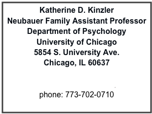 Katherine D. Kinzler
Neubauer Family Assistant Professor
Department of Psychology
University of Chicago
5854 S. University Ave.
Chicago, IL 60637

kinzler@uchicago.edu
phone: 773-702-0710
